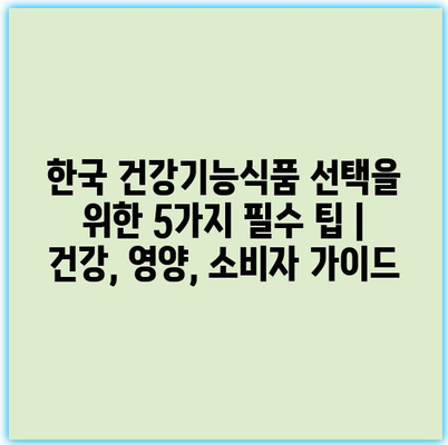 한국 건강기능식품 선택을 위한 5가지 필수 팁 | 건강, 영양, 소비자 가이드