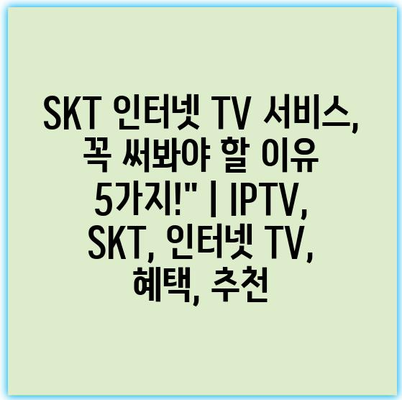 SKT 인터넷 TV 서비스, 꼭 써봐야 할 이유 5가지!” | IPTV, SKT, 인터넷 TV, 혜택, 추천