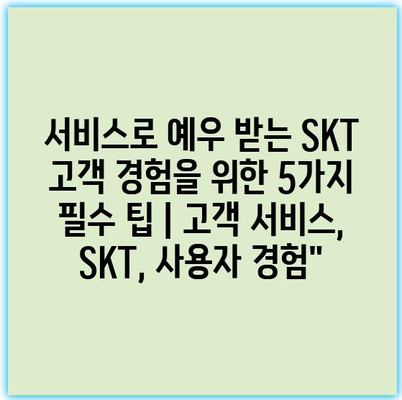 서비스로 예우 받는 SKT 고객 경험을 위한 5가지 필수 팁 | 고객 서비스, SKT, 사용자 경험”